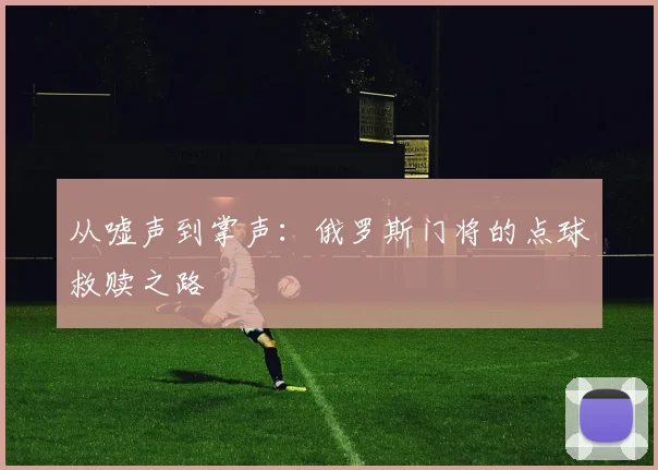 从嘘声到掌声:俄罗斯门将的点球救赎之路