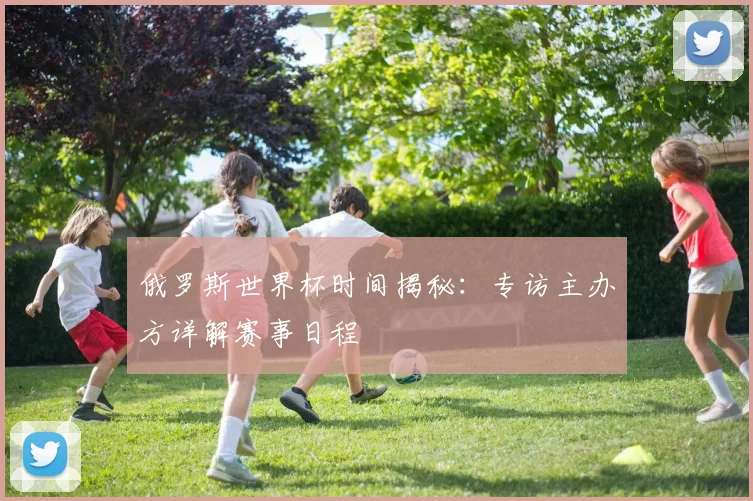 俄罗斯世界杯时间揭秘：专访主办方详解赛事日程