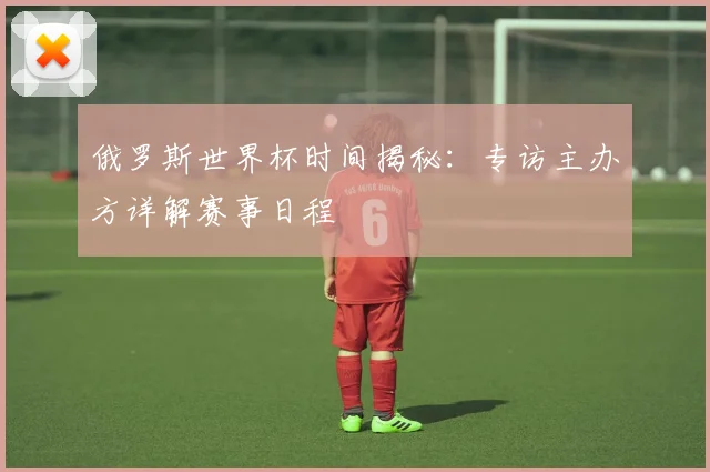 俄罗斯世界杯时间揭秘：专访主办方详解赛事日程