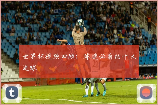 世界杯视频回顾：球迷必看的十大进球