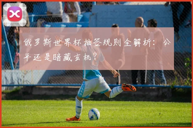 俄罗斯世界杯抽签规则全解析：公平还是暗藏玄机？