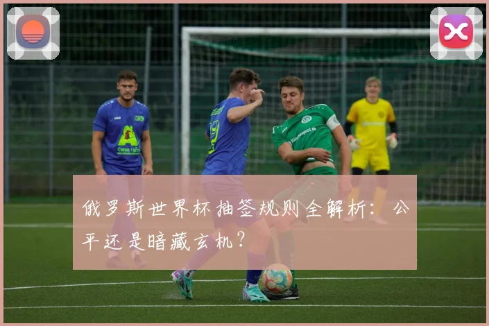 俄罗斯世界杯抽签规则全解析：公平还是暗藏玄机？