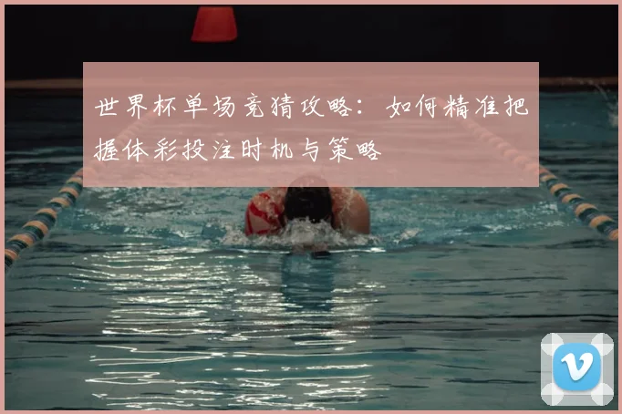 世界杯单场竞猜攻略：如何精准把握体彩投注时机与策略
