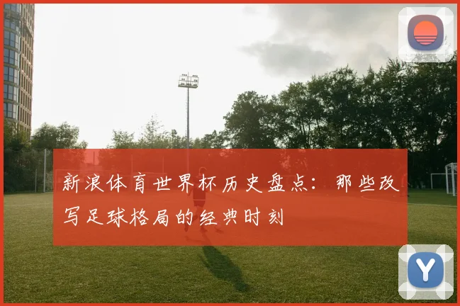 新浪体育世界杯历史盘点:那些改写足球格局的经典时刻